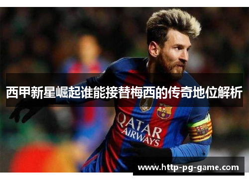 西甲新星崛起谁能接替梅西的传奇地位解析 西甲新星崛起谁能接替梅西的传奇地位解析