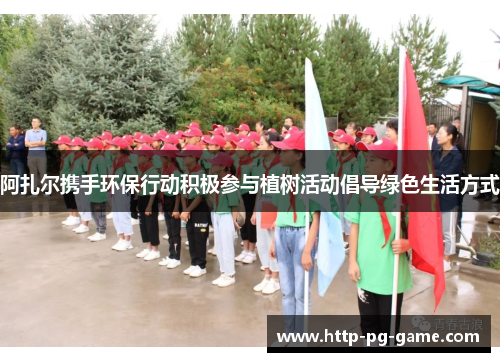 阿扎尔携手环保行动积极参与植树活动倡导绿色生活方式 阿扎尔携手环保行动积极参与植树活动倡导绿色生活方式